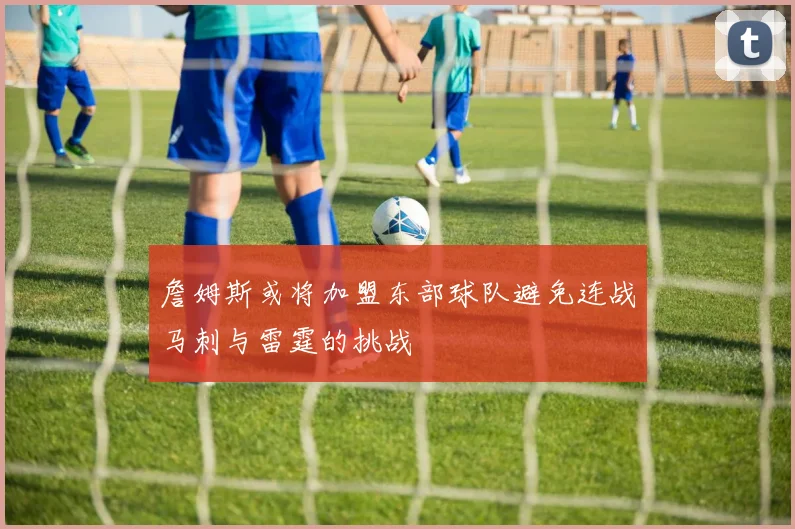詹姆斯或将加盟东部球队避免连战马刺与雷霆的挑战