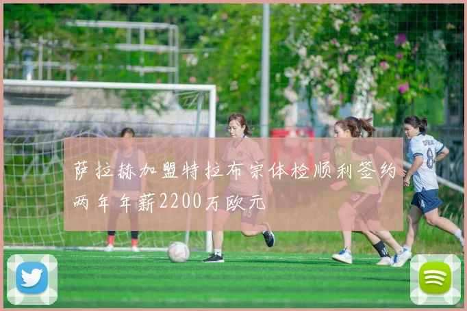 萨拉赫加盟特拉布宗体检顺利签约两年年薪2200万欧元