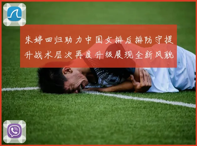 朱婷回归助力中国女排后排防守提升战术层次再度升级展现全新风貌